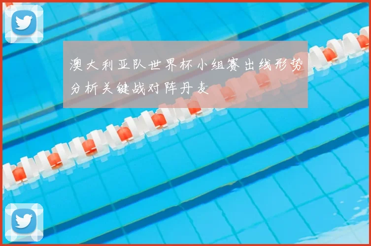 澳大利亚队世界杯小组赛出线形势分析关键战对阵丹麦