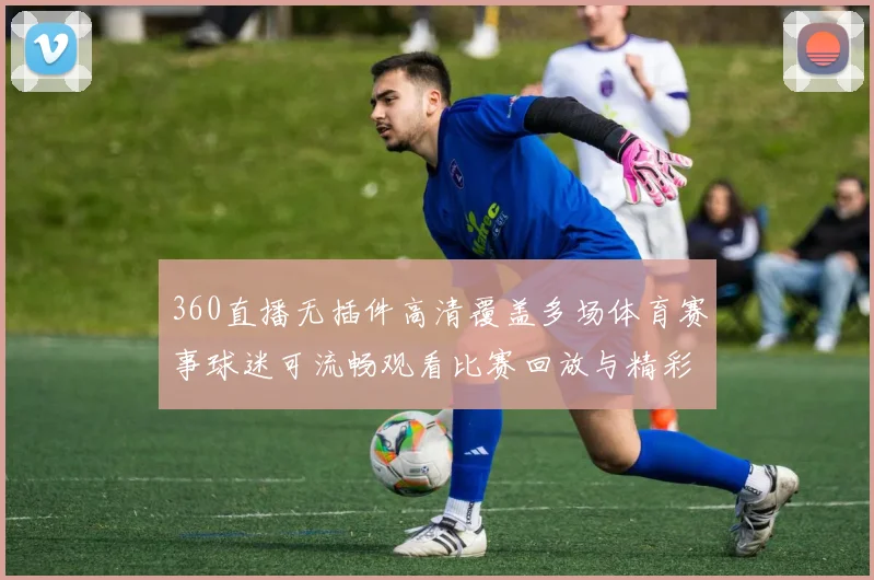 360直播无插件高清覆盖多场体育赛事球迷可流畅观看比赛回放与精彩集锦