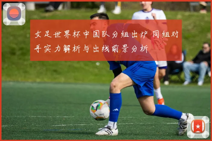 女足世界杯中国队分组出炉 同组对手实力解析与出线前景分析