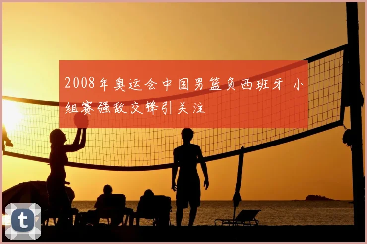 2008年奥运会中国男篮负西班牙 小组赛强敌交锋引关注