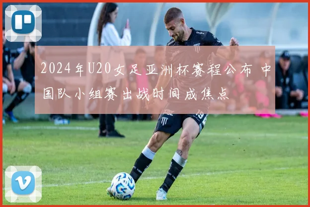 2024年U20女足亚洲杯赛程公布 中国队小组赛出战时间成焦点