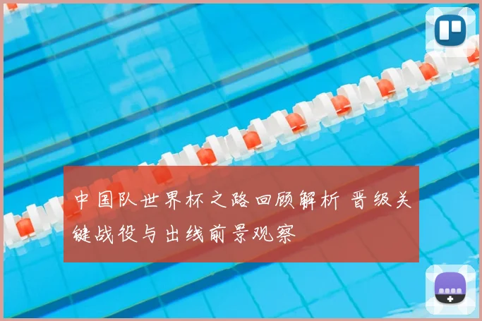 中国队世界杯之路回顾解析 晋级关键战役与出线前景观察