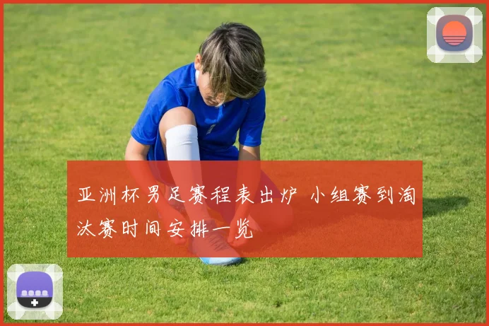 亚洲杯男足赛程表出炉 小组赛到淘汰赛时间安排一览