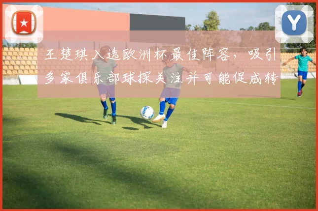 王楚琪入选欧洲杯最佳阵容,吸引多家俱乐部球探关注并可能促成转会谈判