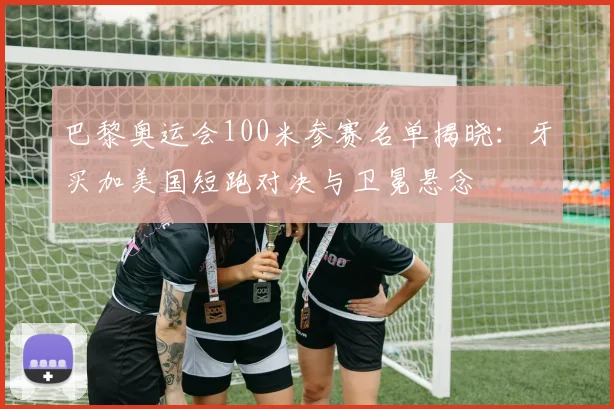 巴黎奥运会100米参赛名单揭晓:牙买加美国短跑对决与卫冕悬念