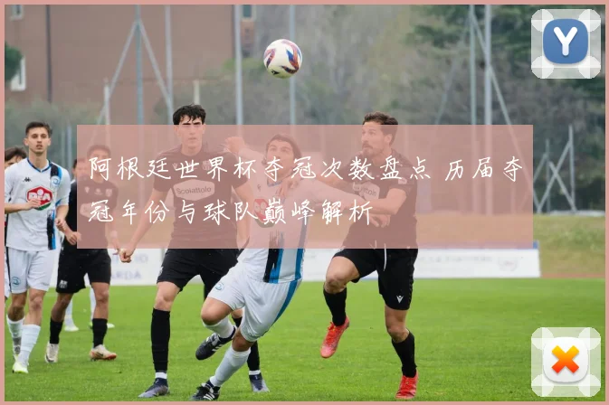 阿根廷世界杯夺冠次数盘点 历届夺冠年份与球队巅峰解析