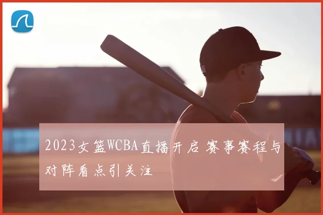 2023女篮WCBA直播开启 赛事赛程与对阵看点引关注