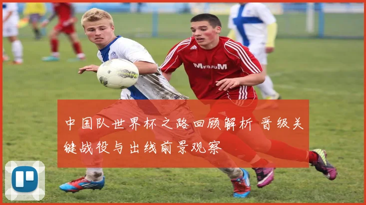 中国队世界杯之路回顾解析 晋级关键战役与出线前景观察