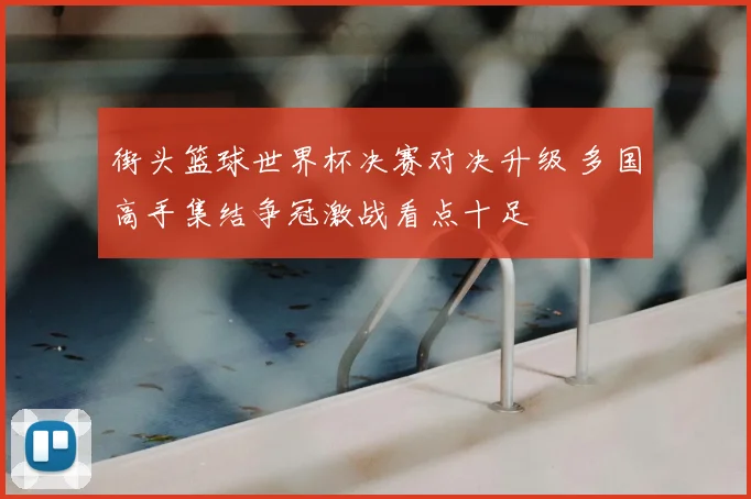 街头篮球世界杯决赛对决升级 多国高手集结争冠激战看点十足
