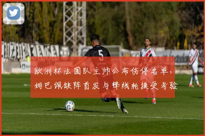 欧洲杯法国队主帅公布伤停名单,姆巴佩缺阵首发与锋线轮换受考验