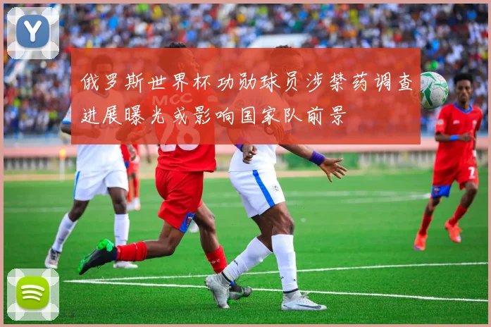 俄罗斯世界杯功勋球员涉禁药调查进展曝光或影响国家队前景