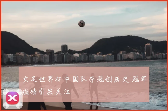 女足世界杯中国队夺冠创历史 冠军成绩引发关注