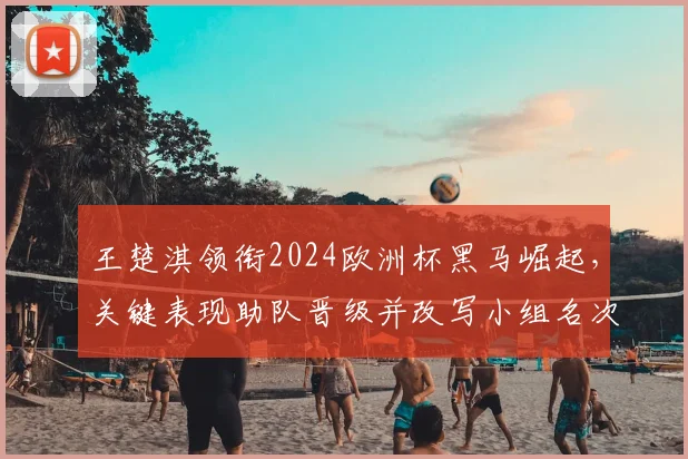 王楚淇领衔2024欧洲杯黑马崛起，关键表现助队晋级并改写小组名次