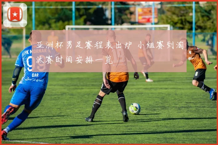 亚洲杯男足赛程表出炉 小组赛到淘汰赛时间安排一览