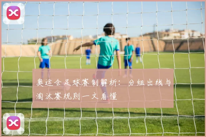 奥运会足球赛制解析:分组出线与淘汰赛规则一文看懂