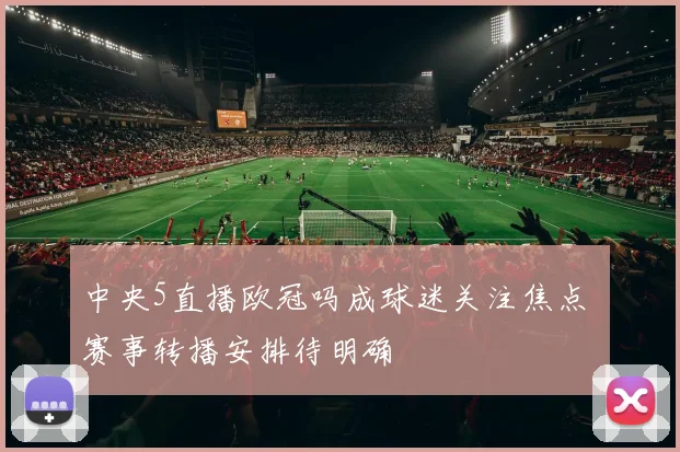 中央5直播欧冠吗成球迷关注焦点 赛事转播安排待明确