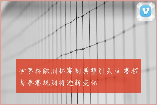 世界杯欧洲杯赛制调整引关注 赛程与参赛规则将迎新变化
